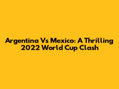 Argentina Vs Mexico: A Thrilling 2022 World Cup Clash