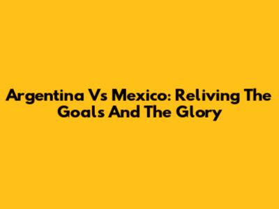 Argentina Vs Mexico: Reliving The Goals And The Glory