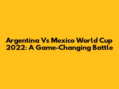 Argentina Vs Mexico World Cup 2022: A Game-Changing Battle