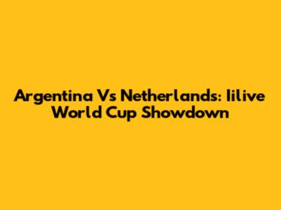Argentina Vs Netherlands: Iilive World Cup Showdown