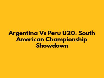 Argentina Vs Peru U20: South American Championship Showdown
