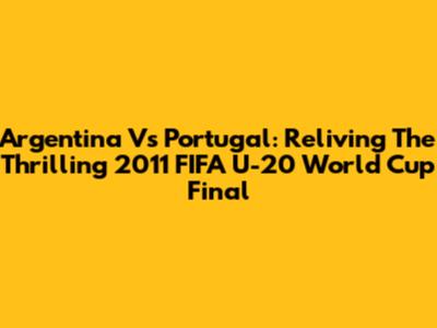 Argentina Vs Portugal: Reliving The Thrilling 2011 FIFA U-20 World Cup Final