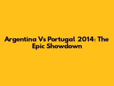 Argentina Vs Portugal 2014: The Epic Showdown