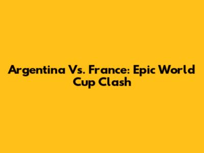 Argentina Vs. France: Epic World Cup Clash