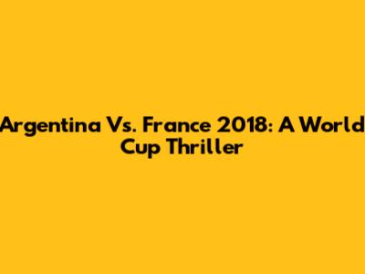 Argentina Vs. France 2018: A World Cup Thriller