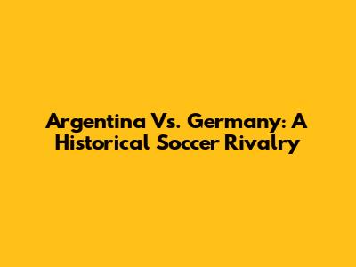 Argentina Vs. Germany: A Historical Soccer Rivalry