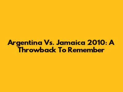 Argentina Vs. Jamaica 2010: A Throwback To Remember