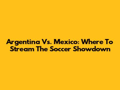 Argentina Vs. Mexico: Where To Stream The Soccer Showdown