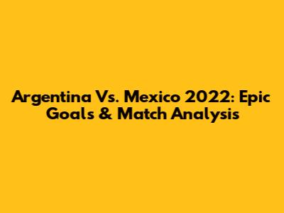 Argentina Vs. Mexico 2022: Epic Goals & Match Analysis