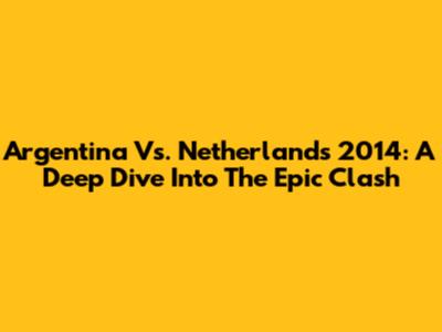Argentina Vs. Netherlands 2014: A Deep Dive Into The Epic Clash