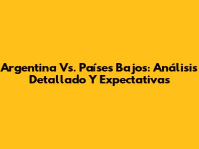 Argentina Vs. Países Bajos: Análisis Detallado Y Expectativas