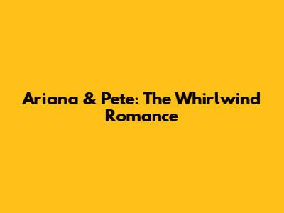 Ariana & Pete: The Whirlwind Romance