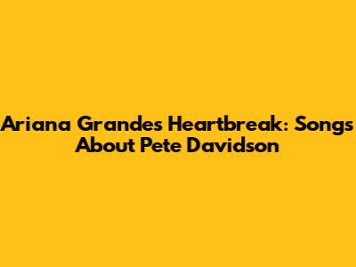 Ariana Grande's Heartbreak: Songs About Pete Davidson