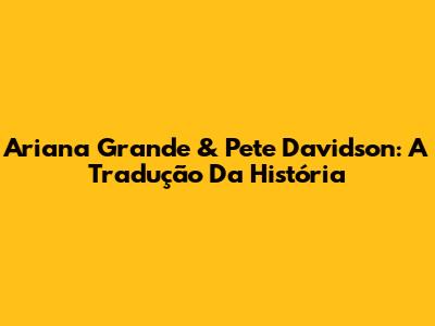 Ariana Grande & Pete Davidson: A Tradução Da História