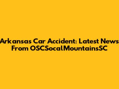 Arkansas Car Accident: Latest News From OSCSocalMountainsSC