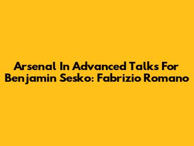 Arsenal In Advanced Talks For Benjamin Sesko: Fabrizio Romano