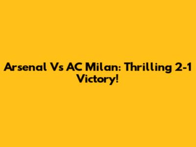 Arsenal Vs AC Milan: Thrilling 2-1 Victory!