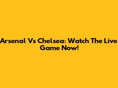Arsenal Vs Chelsea: Watch The Live Game Now!