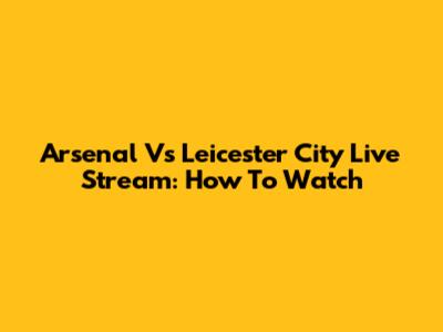 Arsenal Vs Leicester City Live Stream: How To Watch