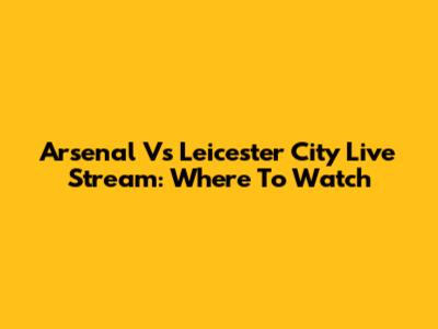 Arsenal Vs Leicester City Live Stream: Where To Watch