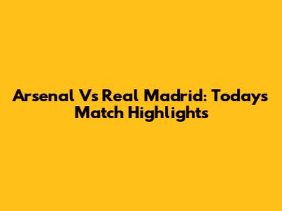 Arsenal Vs Real Madrid: Today's Match Highlights