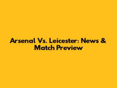 Arsenal Vs. Leicester: News & Match Preview