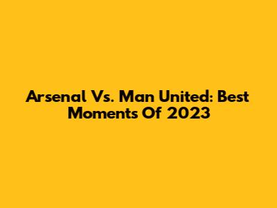 Arsenal Vs. Man United: Best Moments Of 2023