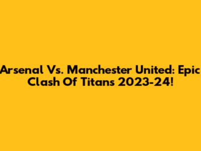 Arsenal Vs. Manchester United: Epic Clash Of Titans 2023-24!