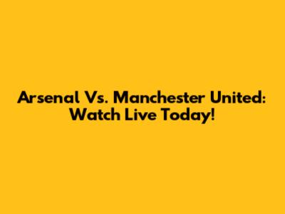 Arsenal Vs. Manchester United: Watch Live Today!