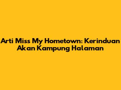 Arti 'Miss My Hometown': Kerinduan Akan Kampung Halaman