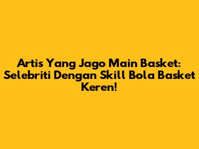 Artis Yang Jago Main Basket: Selebriti Dengan Skill Bola Basket Keren!