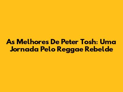 As Melhores De Peter Tosh: Uma Jornada Pelo Reggae Rebelde