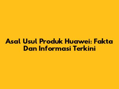Asal Usul Produk Huawei: Fakta Dan Informasi Terkini