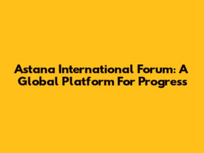 Astana International Forum: A Global Platform For Progress