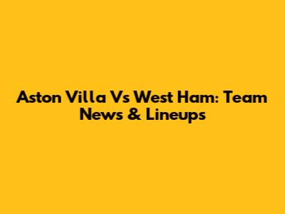 Aston Villa Vs West Ham: Team News & Lineups