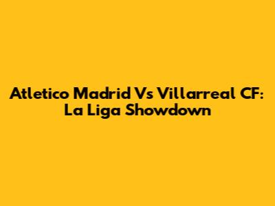 Atletico Madrid Vs Villarreal CF: La Liga Showdown