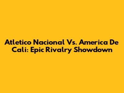 Atletico Nacional Vs. America De Cali: Epic Rivalry Showdown