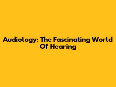 Audiology: The Fascinating World Of Hearing