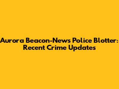 Aurora Beacon-News Police Blotter: Recent Crime Updates