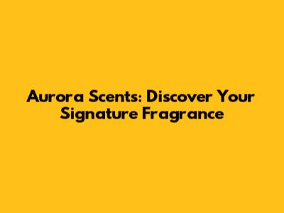 Aurora Scents: Discover Your Signature Fragrance