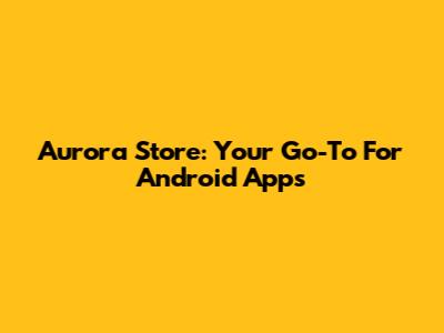 Aurora Store: Your Go-To For Android Apps