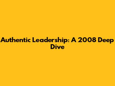 Authentic Leadership: A 2008 Deep Dive