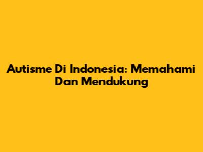Autisme Di Indonesia: Memahami Dan Mendukung