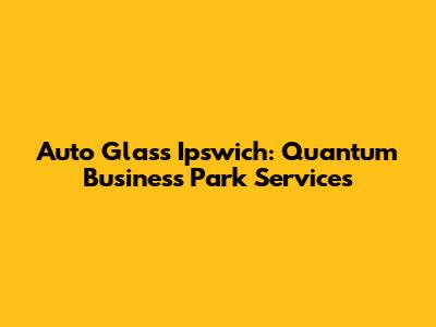Auto Glass Ipswich: Quantum Business Park Services