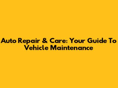 Auto Repair & Care: Your Guide To Vehicle Maintenance