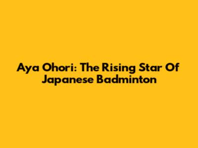 Aya Ohori: The Rising Star Of Japanese Badminton