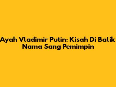 Ayah Vladimir Putin: Kisah Di Balik Nama Sang Pemimpin
