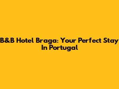 B&B Hotel Braga: Your Perfect Stay In Portugal