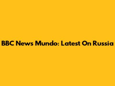 BBC News Mundo: Latest On Russia
