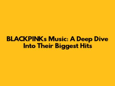 BLACKPINK's Music: A Deep Dive Into Their Biggest Hits